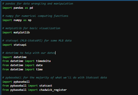 This code:
# pandas for data wrangling and manipulation
import pandas as pd
# numpy for numerical computing functions
import numpy as np
# matplotlib for basic visualization
import matplotlib
# statsapi (MLB-StatsAPI) for some MLB data
import statsapi
# datetime to help with our dates
import datetime
from datetime import timedelta
from datetime import date
from datetime import time
# pybaseball for the majority of what we'll do with Statcast data
import pybaseball
from pybaseball import statcast
from pybaseball import chadwick_register